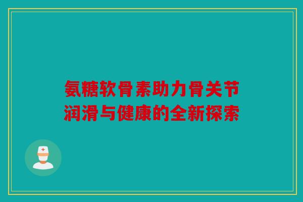 氨糖软骨素助力骨关节润滑与健康的全新探索