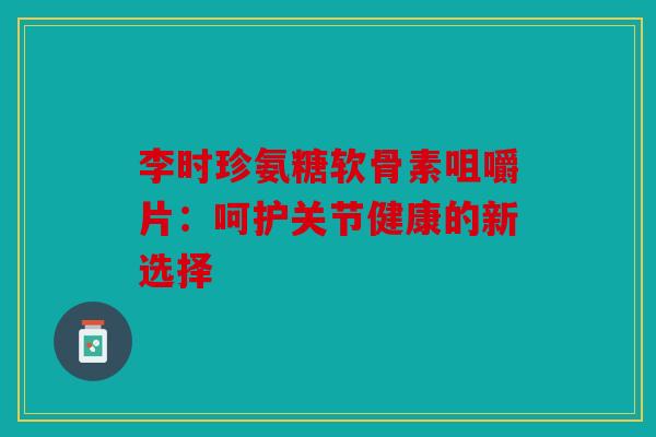 李时珍氨糖软骨素咀嚼片：呵护关节健康的新选择