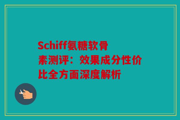 Schiff氨糖软骨素测评：效果成分性价比全方面深度解析