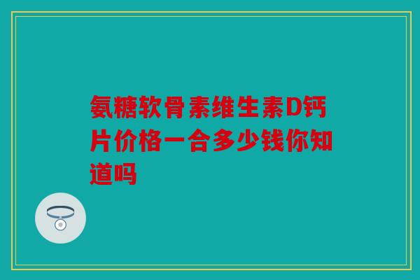 氨糖软骨素维生素D钙片价格一合多少钱你知道吗
