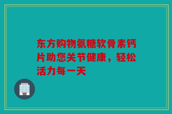 东方购物氨糖软骨素钙片助您关节健康,轻松活力每一天-第1张图片-关节骑士 东方购物氨糖软骨素钙片助您关节健康,轻松活力每一天-第1张图片-关节骑士