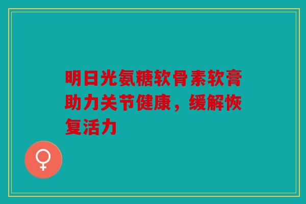 明日光氨糖软骨素软膏助力关节健康，缓解恢复活力-第1张图片-关节骑士