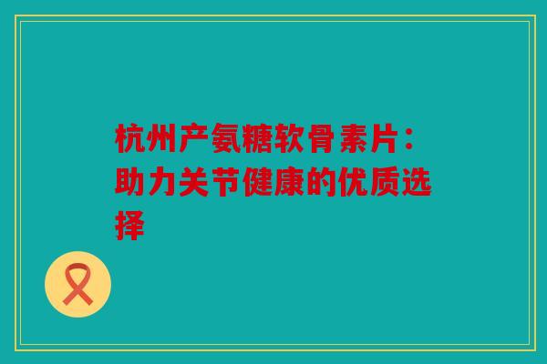 杭州产氨糖软骨素片：助力关节健康的优质选择