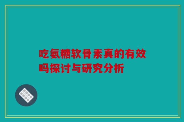 吃氨糖软骨素真的有效吗探讨与研究分析