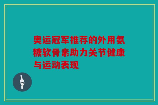 奥运冠军推荐的外用氨糖软骨素助力关节健康与运动表现