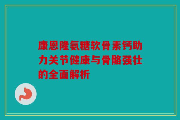 康恩隆氨糖软骨素钙助力关节健康与骨骼强壮的全面解析