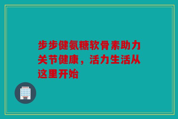 步步健氨糖软骨素助力关节健康，活力生活从这里开始