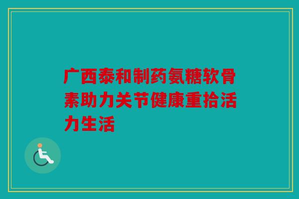 广西泰和制药氨糖软骨素助力关节健康重拾活力生活