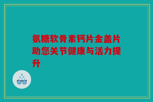 氨糖软骨素钙片金盖片助您关节健康与活力提升