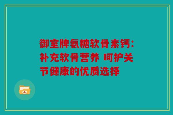 御室牌氨糖软骨素钙：补充软骨营养 呵护关节健康的优质选择