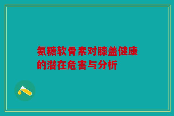 氨糖软骨素对膝盖健康的潜在危害与分析-第1张图片-关节骑士 氨糖软骨素对膝盖健康的潜在危害与分析-第1张图片-关节骑士