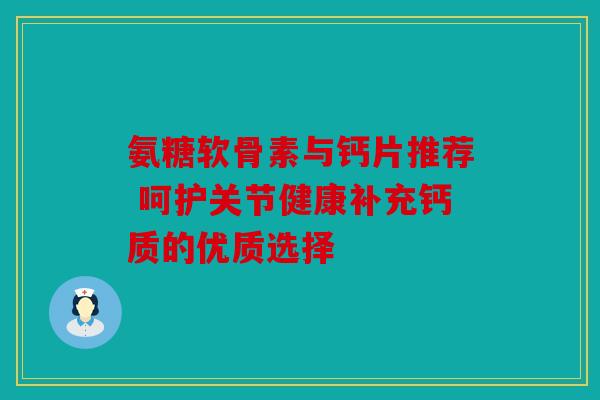 氨糖软骨素与钙片推荐 呵护关节健康补充钙质的优质选择