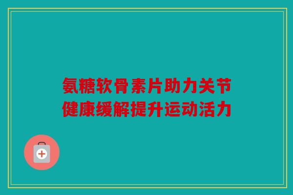 氨糖软骨素片助力关节健康缓解提升运动活力-第1张图片-关节骑士 氨糖软骨素片助力关节健康缓解提升运动活力-第1张图片-关节骑士