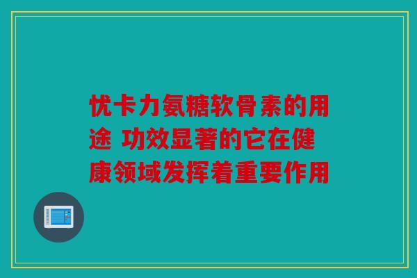 忧卡力氨糖软骨素的用途 功效显著的它在健康领域发挥着重要作用