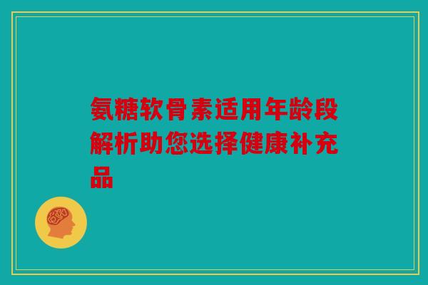 氨糖软骨素适用年龄段解析助您选择健康补充品