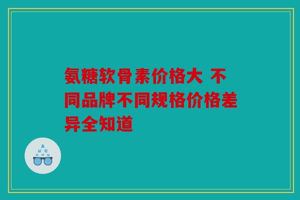 氨糖软骨素价格大 不同品牌不同规格价格差异全知道