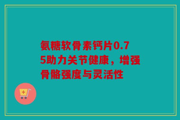 氨糖软骨素钙片0.75助力关节健康，增强骨骼强度与灵活性