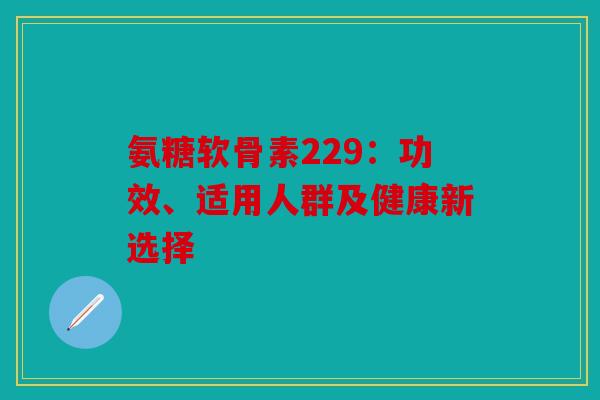 氨糖软骨素229：功效、适用人群及健康新选择