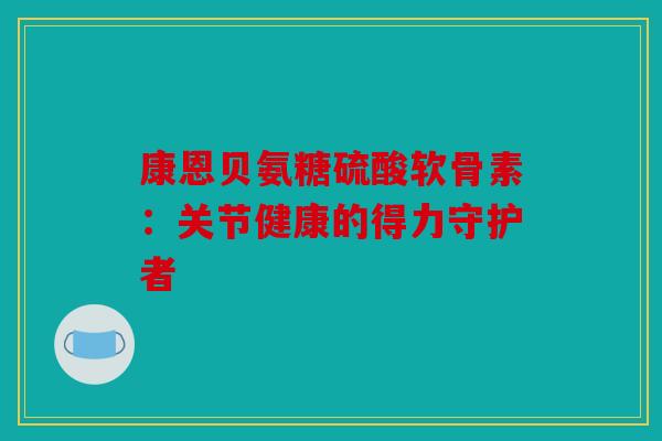 康恩贝氨糖硫酸软骨素：关节健康的得力守护者