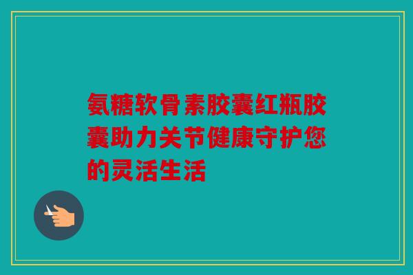 氨糖软骨素胶囊红瓶胶囊助力关节健康守护您的灵活生活-第1张图片-关节骑士