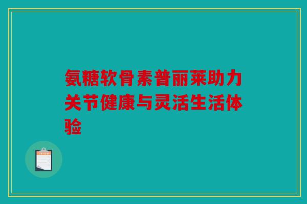 氨糖软骨素普丽莱助力关节健康与灵活生活体验