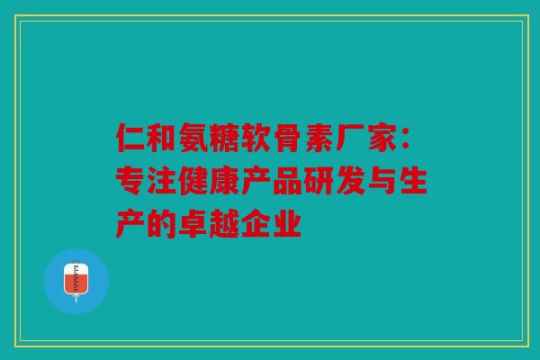 仁和氨糖软骨素厂家：专注健康产品研发与生产的卓越企业