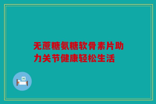 无蔗糖氨糖软骨素片助力关节健康轻松生活