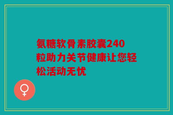 氨糖软骨素胶囊240粒助力关节健康让您轻松活动无忧