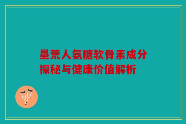垦荒人氨糖软骨素成分探秘与健康价值解析