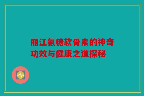 丽江氨糖软骨素的神奇功效与健康之道探秘