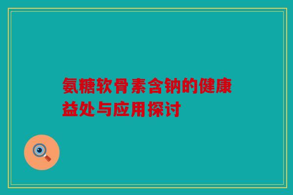 氨糖软骨素含钠的健康益处与应用探讨