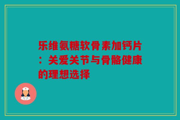 乐维氨糖软骨素加钙片：关爱关节与骨骼健康的理想选择