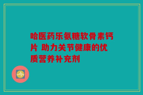 哈医药乐氨糖软骨素钙片 助力关节健康的优质营养补充剂