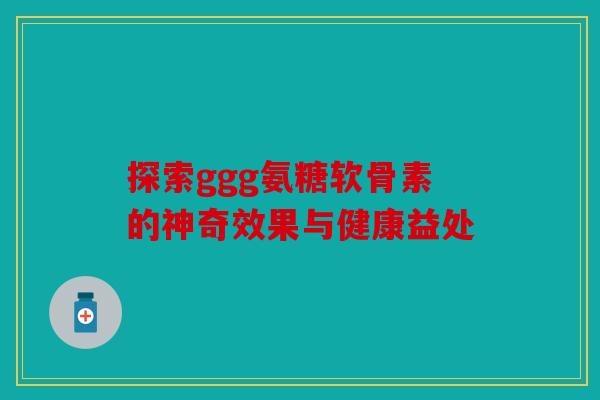 探索ggg氨糖软骨素的神奇效果与健康益处-第1张图片-关节骑士 探索ggg氨糖软骨素的神奇效果与健康益处-第1张图片-关节骑士