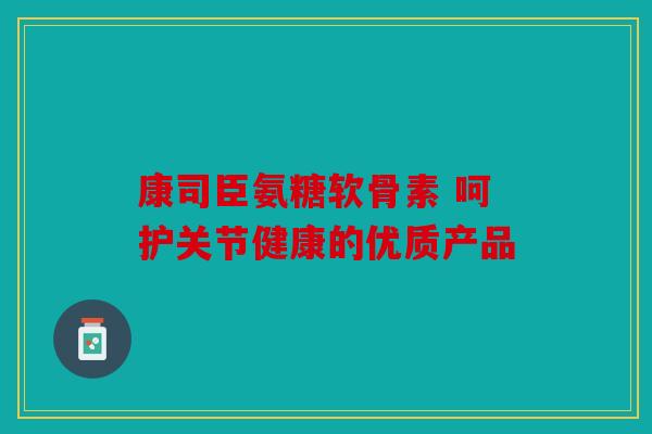康司臣氨糖软骨素 呵护关节健康的优质产品