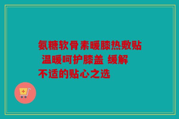 氨糖软骨素暖膝热敷贴 温暖呵护膝盖 缓解不适的贴心之选