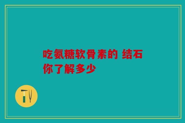 吃氨糖软骨素的 结石你了解多少-第1张图片-关节骑士 吃氨糖软骨素的 结石你了解多少-第1张图片-关节骑士