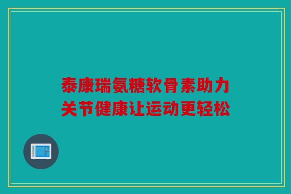 泰康瑞氨糖软骨素助力关节健康让运动更轻松-第1张图片-关节骑士