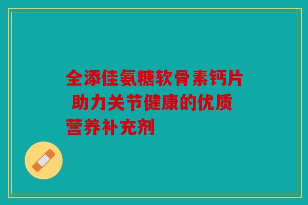全添佳氨糖软骨素钙片 助力关节健康的优质营养补充剂-第1张图片-关节骑士