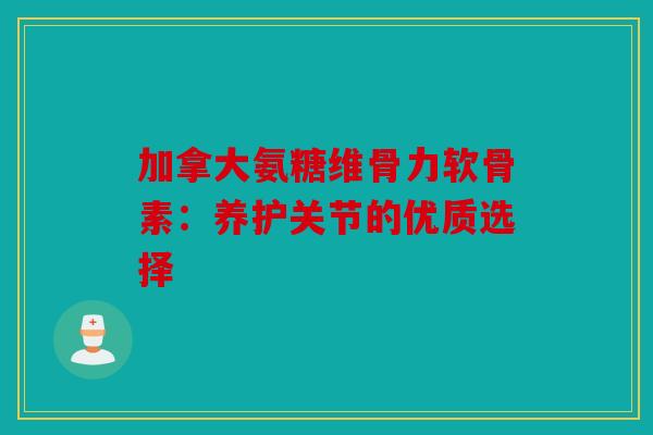 加拿大氨糖维骨力软骨素：养护关节的优质选择