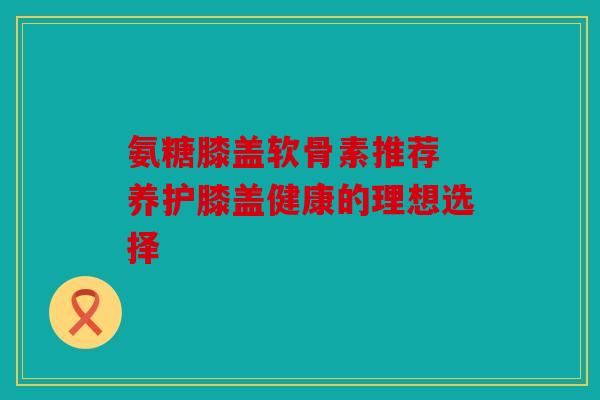 氨糖膝盖软骨素推荐 养护膝盖健康的理想选择-第1张图片-关节骑士 氨糖膝盖软骨素推荐 养护膝盖健康的理想选择-第1张图片-关节骑士