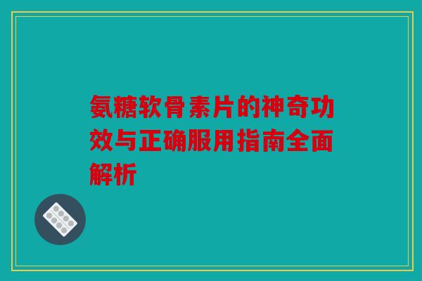 氨糖软骨素片的神奇功效与正确服用指南全面解析