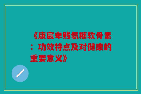 《康宸卑贱氨糖软骨素：功效特点及对健康的重要意义》