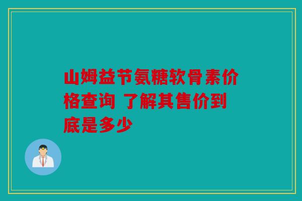 山姆益节氨糖软骨素价格查询 了解其售价到底是多少