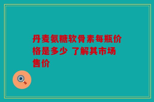 丹麦氨糖软骨素每瓶价格是多少 了解其市场售价