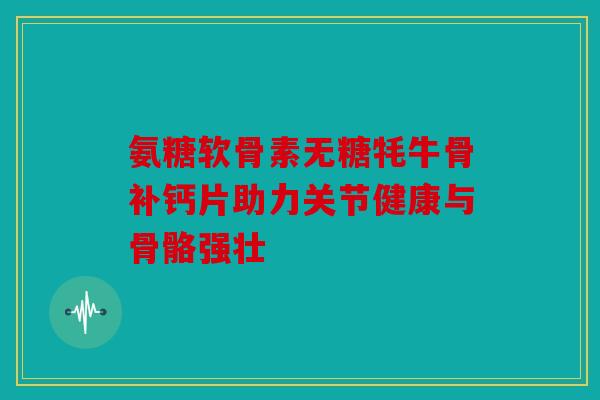 氨糖软骨素无糖牦牛骨补钙片助力关节健康与骨骼强壮