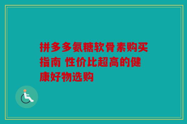 拼多多氨糖软骨素购买指南 性价比超高的健康好物选购