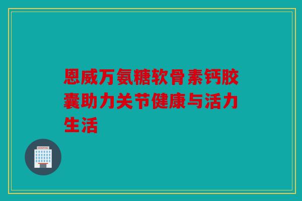 恩威万氨糖软骨素钙胶囊助力关节健康与活力生活