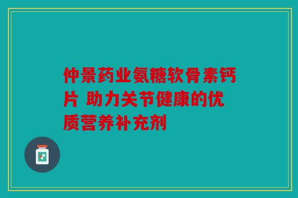 仲景药业氨糖软骨素钙片 助力关节健康的优质营养补充剂