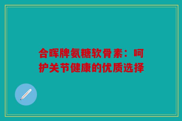 合晖牌氨糖软骨素：呵护关节健康的优质选择-第1张图片-关节骑士